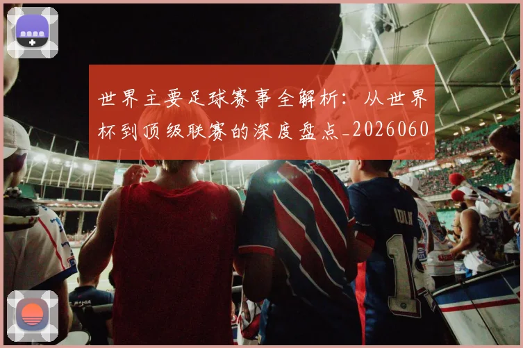 世界主要足球赛事全解析：从世界杯到顶级联赛的深度盘点_20260609201241